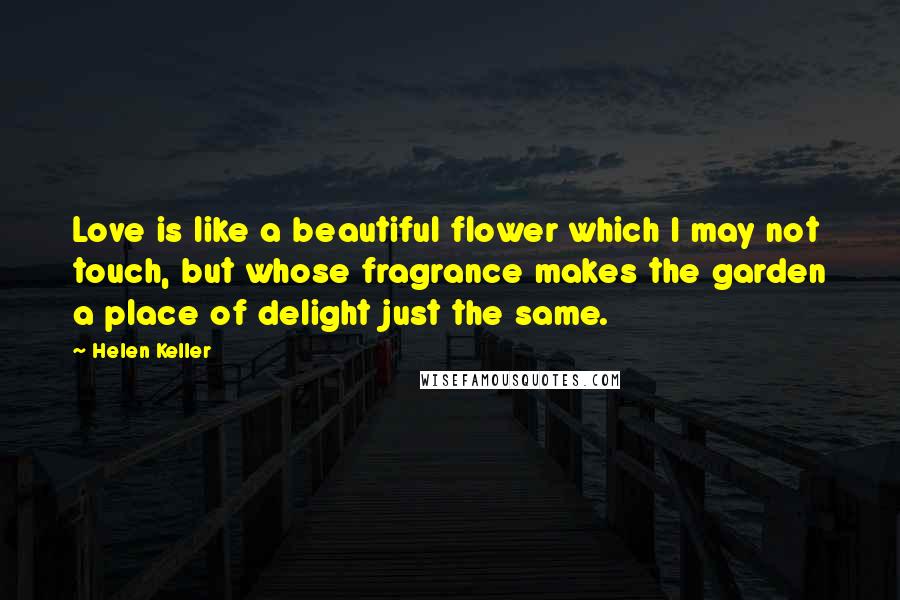 Helen Keller Quotes: Love is like a beautiful flower which I may not touch, but whose fragrance makes the garden a place of delight just the same.