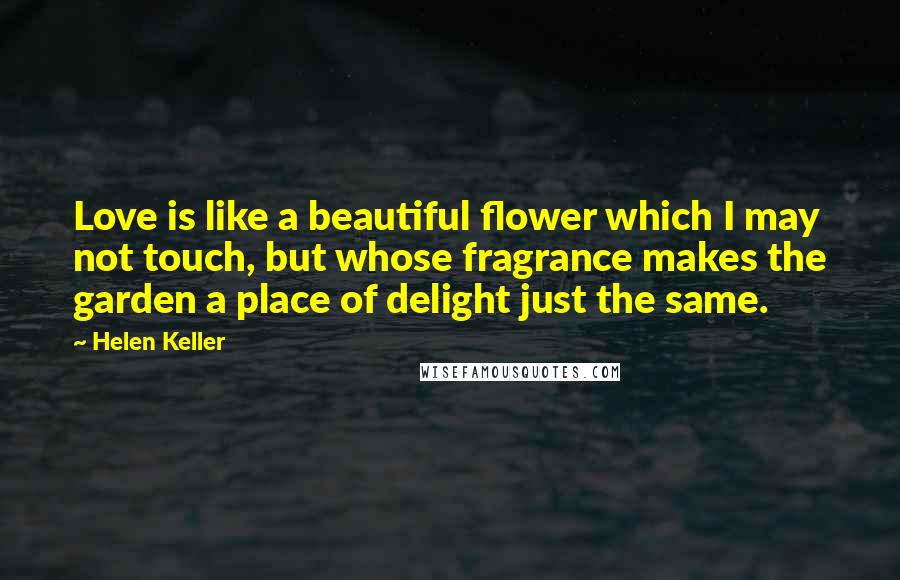 Helen Keller Quotes: Love is like a beautiful flower which I may not touch, but whose fragrance makes the garden a place of delight just the same.