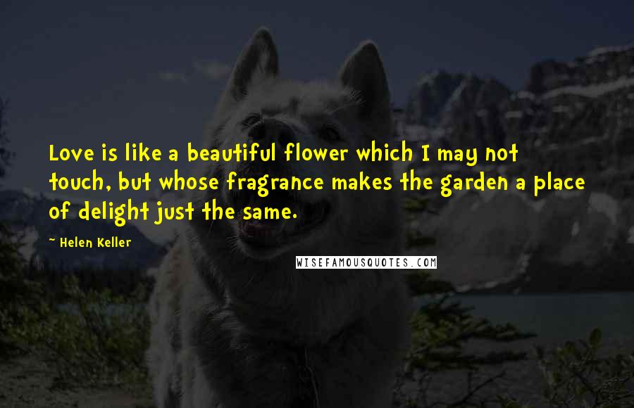 Helen Keller Quotes: Love is like a beautiful flower which I may not touch, but whose fragrance makes the garden a place of delight just the same.