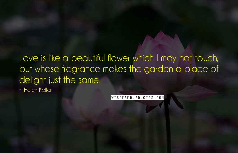 Helen Keller Quotes: Love is like a beautiful flower which I may not touch, but whose fragrance makes the garden a place of delight just the same.