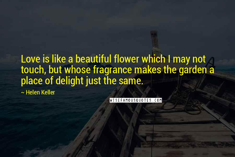 Helen Keller Quotes: Love is like a beautiful flower which I may not touch, but whose fragrance makes the garden a place of delight just the same.