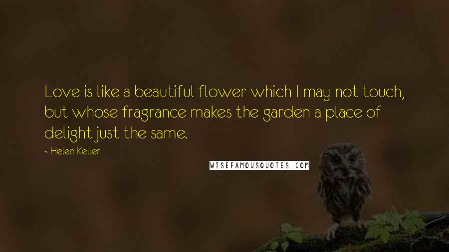 Helen Keller Quotes: Love is like a beautiful flower which I may not touch, but whose fragrance makes the garden a place of delight just the same.