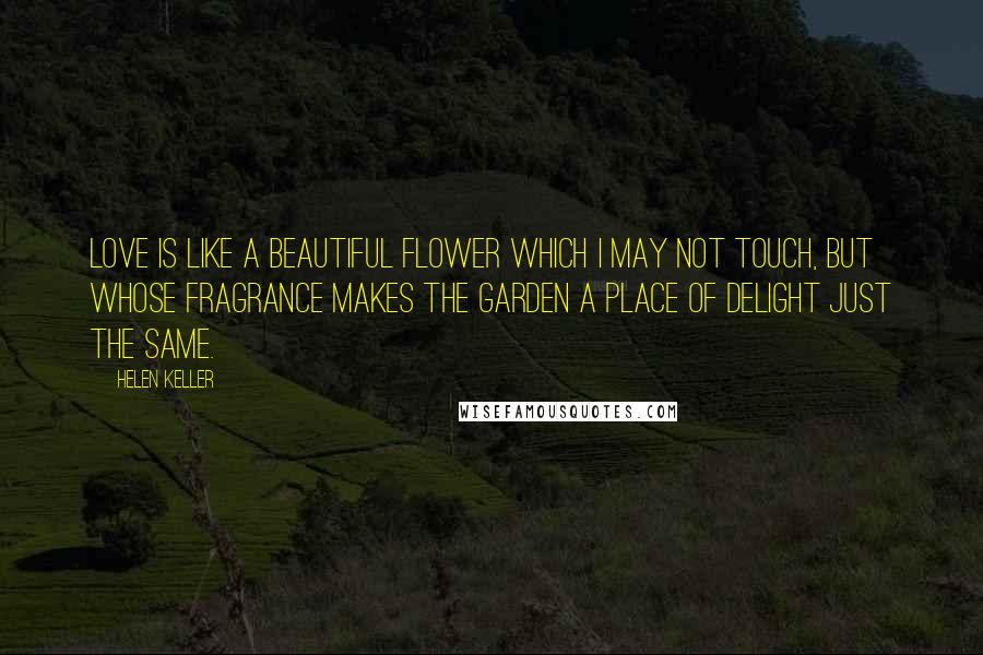 Helen Keller Quotes: Love is like a beautiful flower which I may not touch, but whose fragrance makes the garden a place of delight just the same.