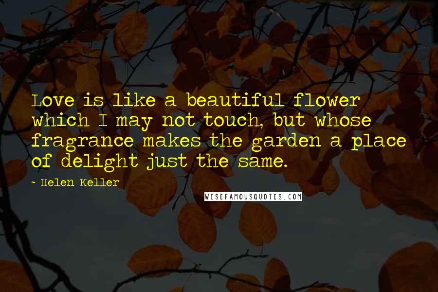 Helen Keller Quotes: Love is like a beautiful flower which I may not touch, but whose fragrance makes the garden a place of delight just the same.