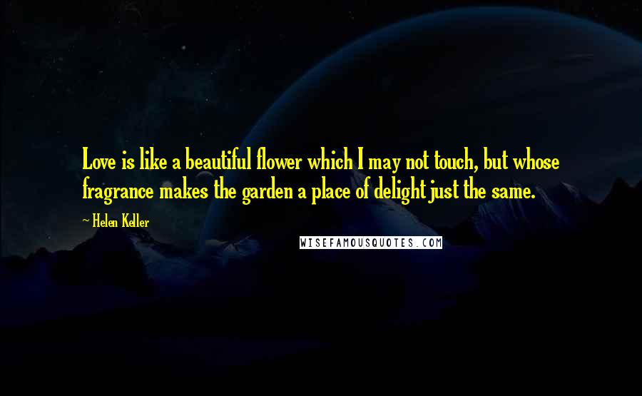 Helen Keller Quotes: Love is like a beautiful flower which I may not touch, but whose fragrance makes the garden a place of delight just the same.