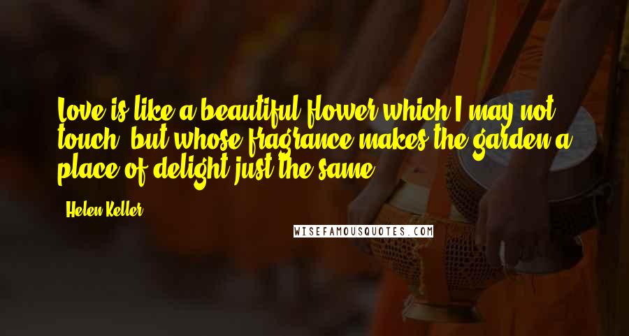 Helen Keller Quotes: Love is like a beautiful flower which I may not touch, but whose fragrance makes the garden a place of delight just the same.