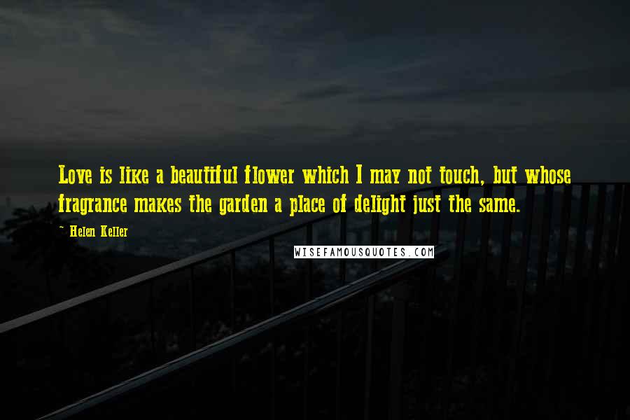 Helen Keller Quotes: Love is like a beautiful flower which I may not touch, but whose fragrance makes the garden a place of delight just the same.