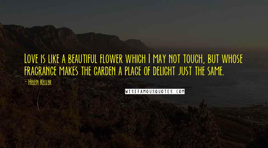 Helen Keller Quotes: Love is like a beautiful flower which I may not touch, but whose fragrance makes the garden a place of delight just the same.