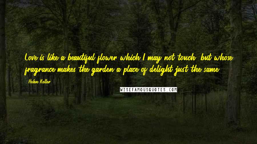 Helen Keller Quotes: Love is like a beautiful flower which I may not touch, but whose fragrance makes the garden a place of delight just the same.