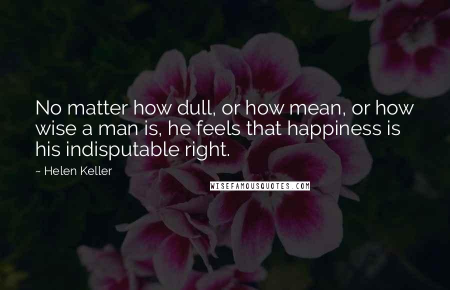 Helen Keller Quotes: No matter how dull, or how mean, or how wise a man is, he feels that happiness is his indisputable right.