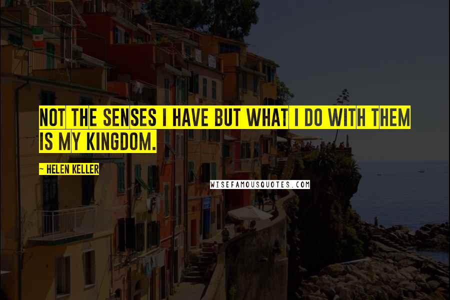 Helen Keller Quotes: Not the senses I have but what I do with them is my kingdom.