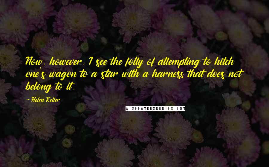 Helen Keller Quotes: Now, however, I see the folly of attempting to hitch one's wagon to a star with a harness that does not belong to it.