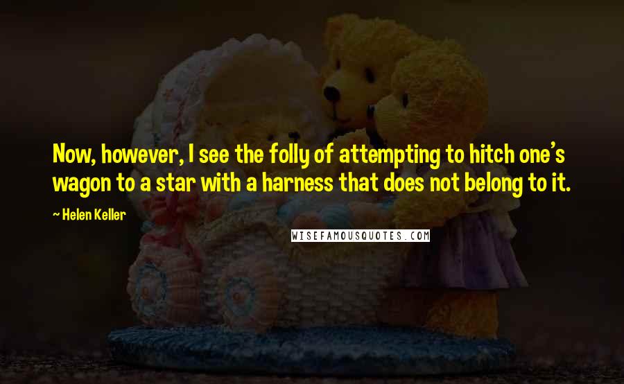 Helen Keller Quotes: Now, however, I see the folly of attempting to hitch one's wagon to a star with a harness that does not belong to it.