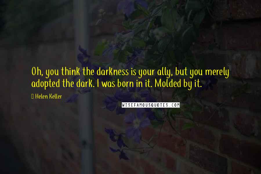 Helen Keller Quotes: Oh, you think the darkness is your ally, but you merely adopted the dark. I was born in it. Molded by it.