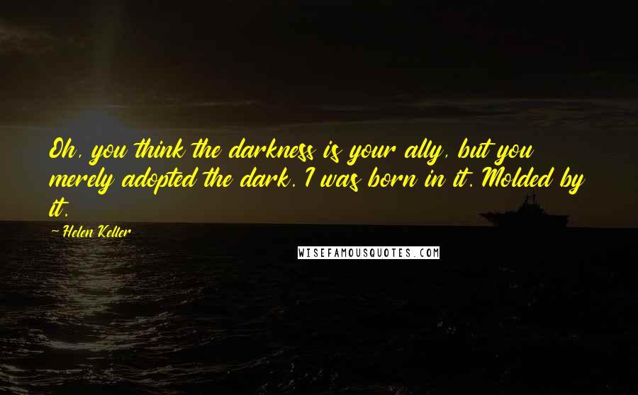 Helen Keller Quotes: Oh, you think the darkness is your ally, but you merely adopted the dark. I was born in it. Molded by it.