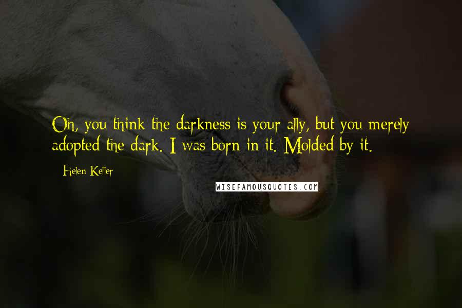 Helen Keller Quotes: Oh, you think the darkness is your ally, but you merely adopted the dark. I was born in it. Molded by it.