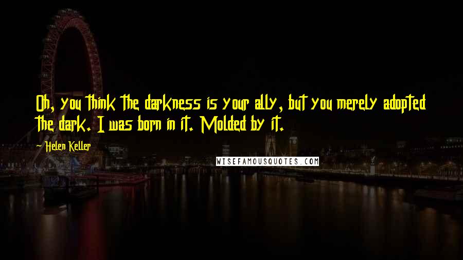 Helen Keller Quotes: Oh, you think the darkness is your ally, but you merely adopted the dark. I was born in it. Molded by it.