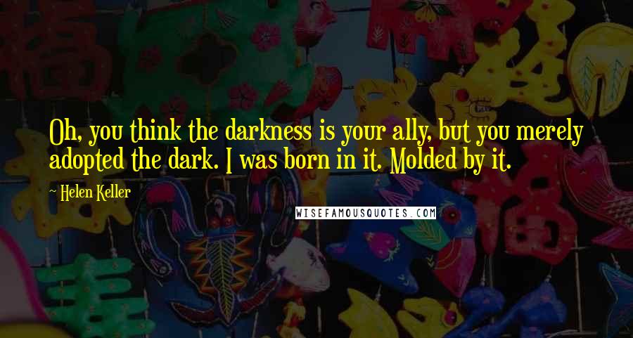 Helen Keller Quotes: Oh, you think the darkness is your ally, but you merely adopted the dark. I was born in it. Molded by it.