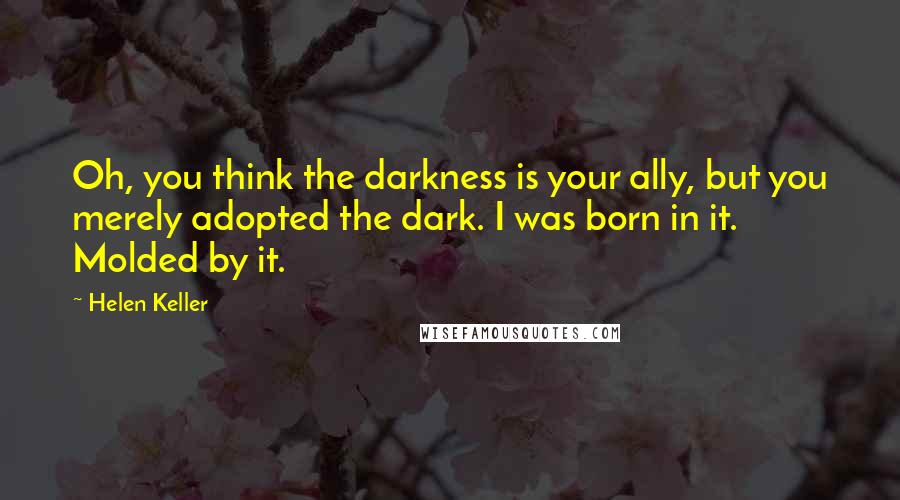 Helen Keller Quotes: Oh, you think the darkness is your ally, but you merely adopted the dark. I was born in it. Molded by it.