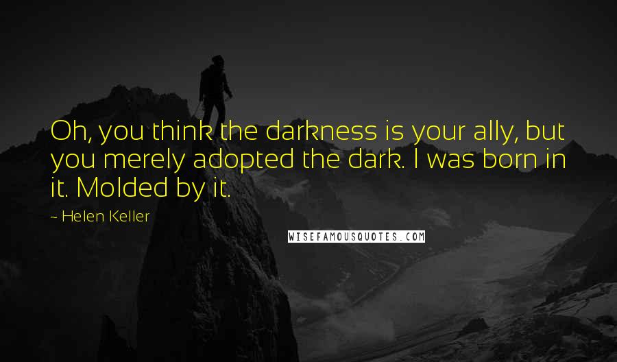 Helen Keller Quotes: Oh, you think the darkness is your ally, but you merely adopted the dark. I was born in it. Molded by it.