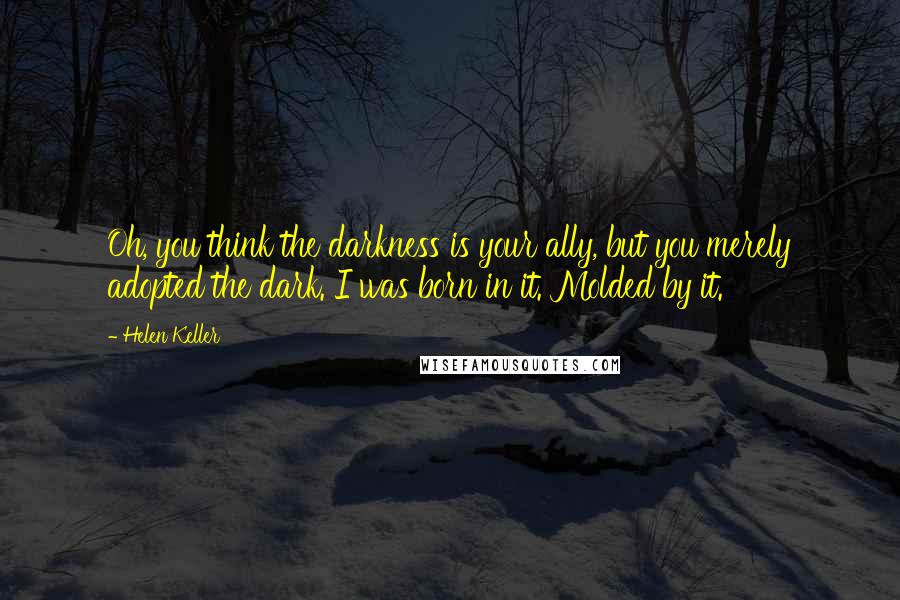 Helen Keller Quotes: Oh, you think the darkness is your ally, but you merely adopted the dark. I was born in it. Molded by it.