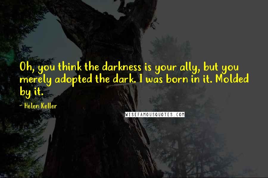 Helen Keller Quotes: Oh, you think the darkness is your ally, but you merely adopted the dark. I was born in it. Molded by it.