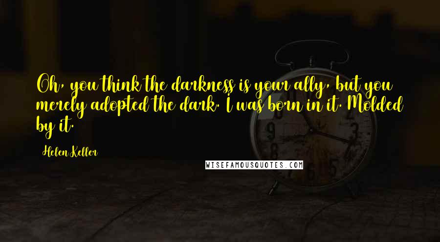 Helen Keller Quotes: Oh, you think the darkness is your ally, but you merely adopted the dark. I was born in it. Molded by it.