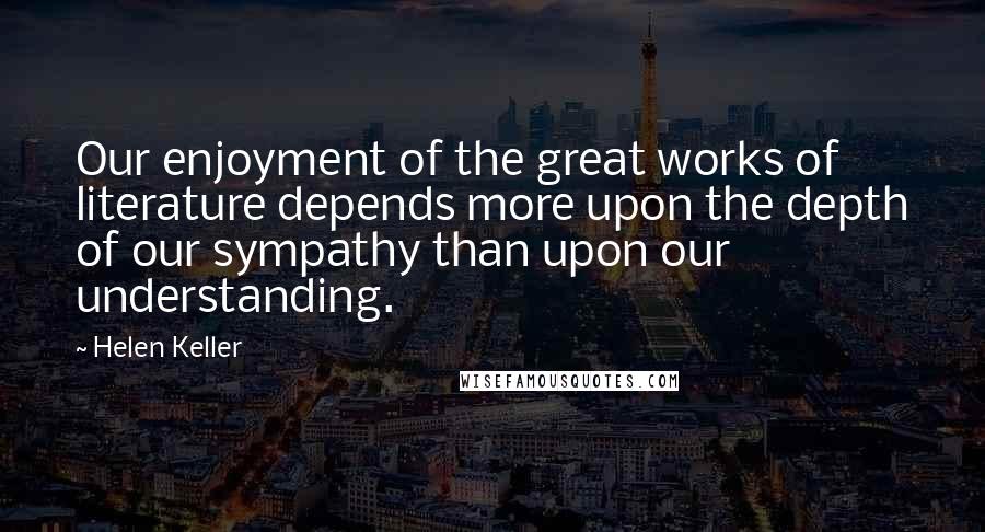 Helen Keller Quotes: Our enjoyment of the great works of literature depends more upon the depth of our sympathy than upon our understanding.