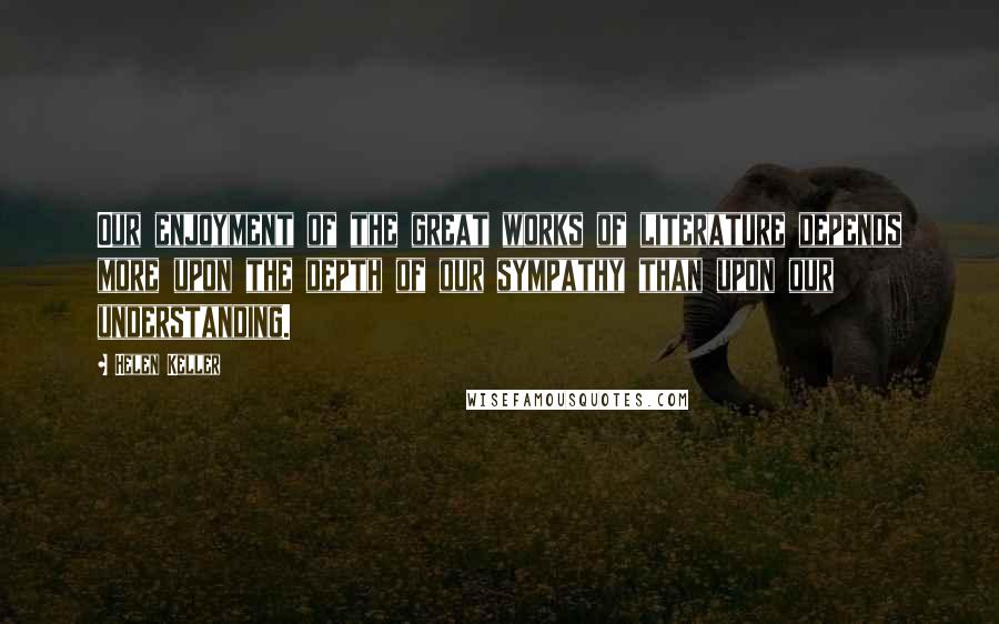 Helen Keller Quotes: Our enjoyment of the great works of literature depends more upon the depth of our sympathy than upon our understanding.