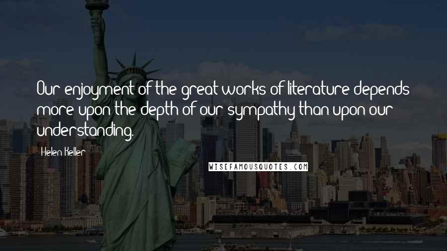 Helen Keller Quotes: Our enjoyment of the great works of literature depends more upon the depth of our sympathy than upon our understanding.