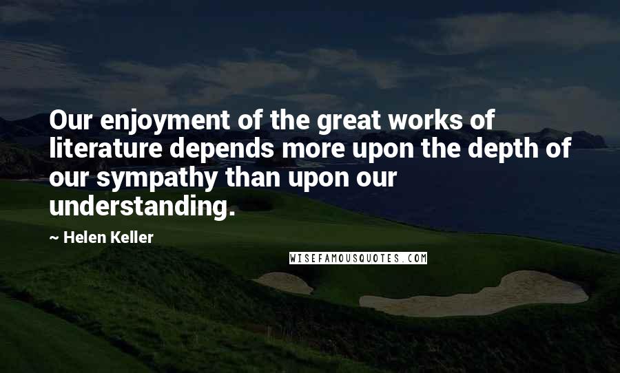 Helen Keller Quotes: Our enjoyment of the great works of literature depends more upon the depth of our sympathy than upon our understanding.