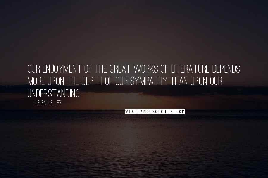 Helen Keller Quotes: Our enjoyment of the great works of literature depends more upon the depth of our sympathy than upon our understanding.