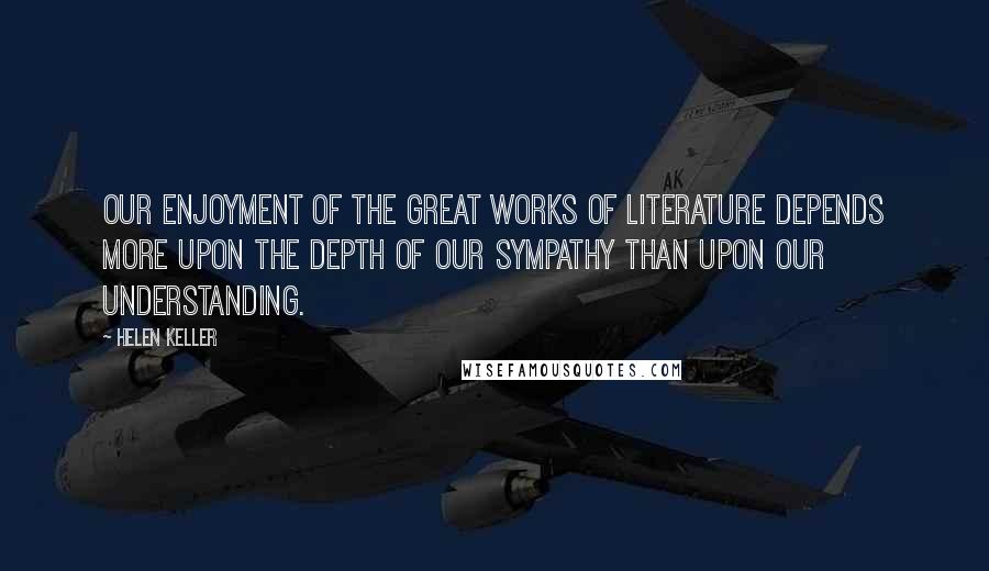 Helen Keller Quotes: Our enjoyment of the great works of literature depends more upon the depth of our sympathy than upon our understanding.