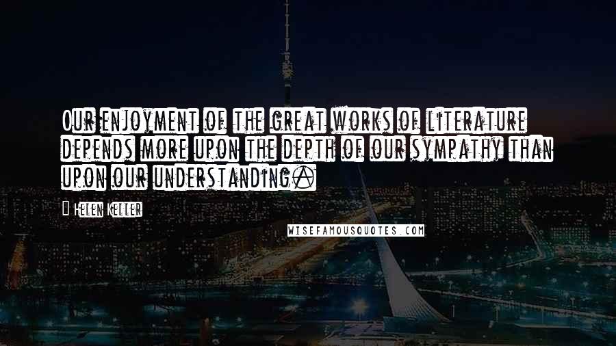 Helen Keller Quotes: Our enjoyment of the great works of literature depends more upon the depth of our sympathy than upon our understanding.