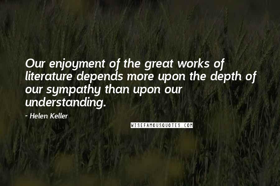 Helen Keller Quotes: Our enjoyment of the great works of literature depends more upon the depth of our sympathy than upon our understanding.