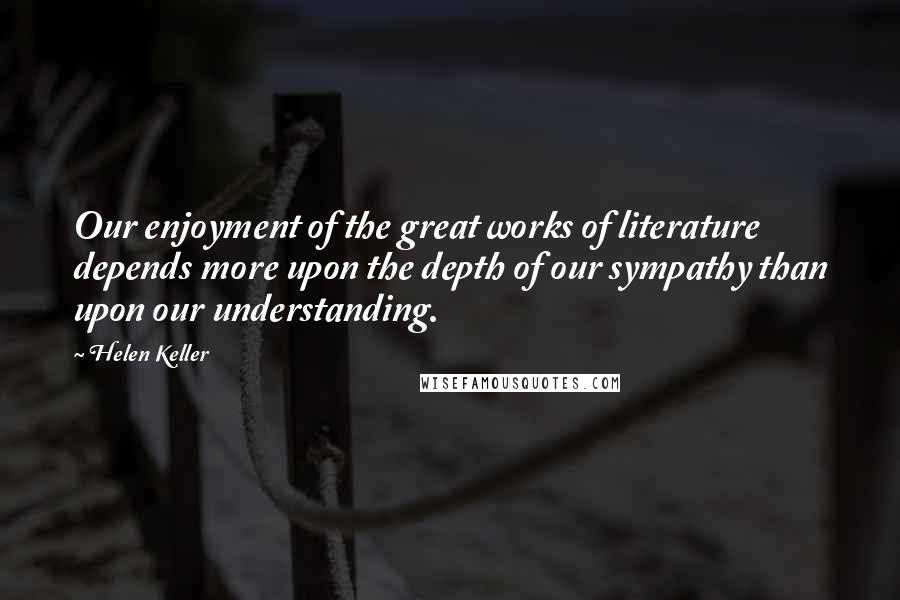 Helen Keller Quotes: Our enjoyment of the great works of literature depends more upon the depth of our sympathy than upon our understanding.