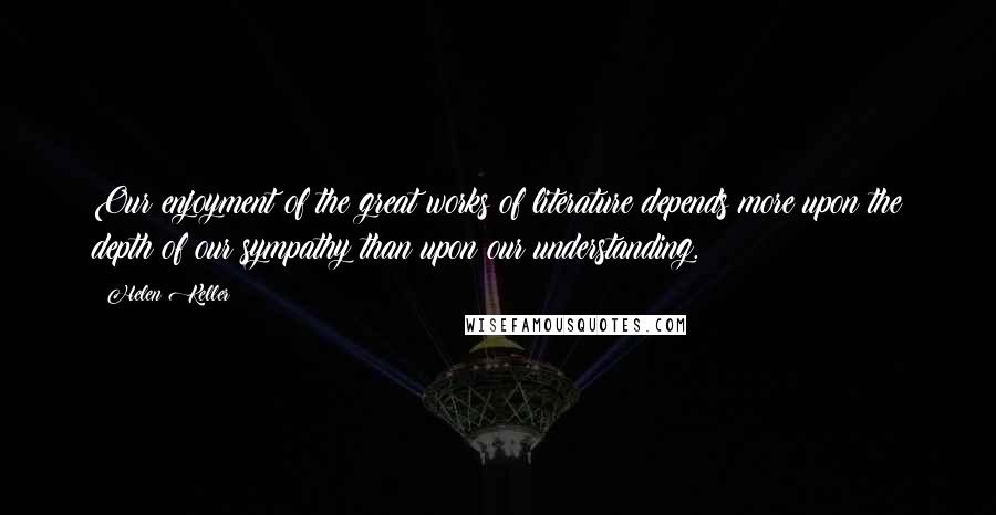 Helen Keller Quotes: Our enjoyment of the great works of literature depends more upon the depth of our sympathy than upon our understanding.