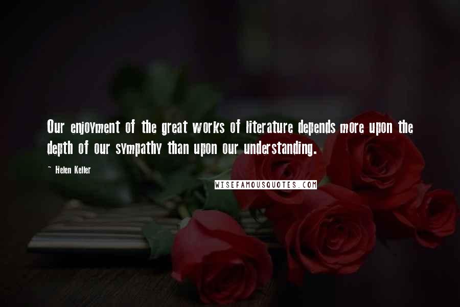 Helen Keller Quotes: Our enjoyment of the great works of literature depends more upon the depth of our sympathy than upon our understanding.