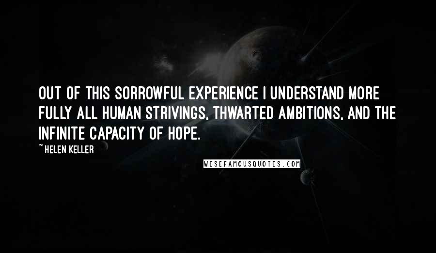Helen Keller Quotes: Out of this sorrowful experience I understand more fully all human strivings, thwarted ambitions, and the infinite capacity of hope.