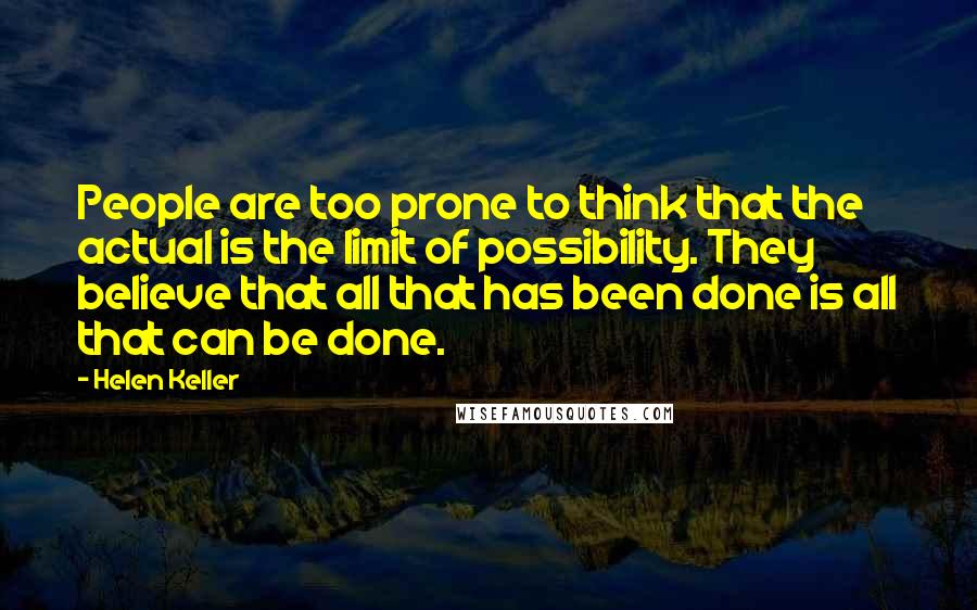 Helen Keller Quotes: People are too prone to think that the actual is the limit of possibility. They believe that all that has been done is all that can be done.
