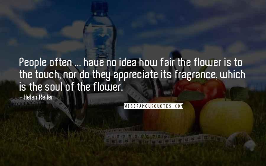 Helen Keller Quotes: People often ... have no idea how fair the flower is to the touch, nor do they appreciate its fragrance, which is the soul of the flower.