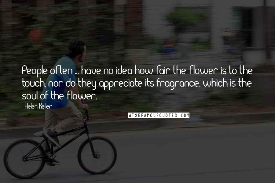 Helen Keller Quotes: People often ... have no idea how fair the flower is to the touch, nor do they appreciate its fragrance, which is the soul of the flower.