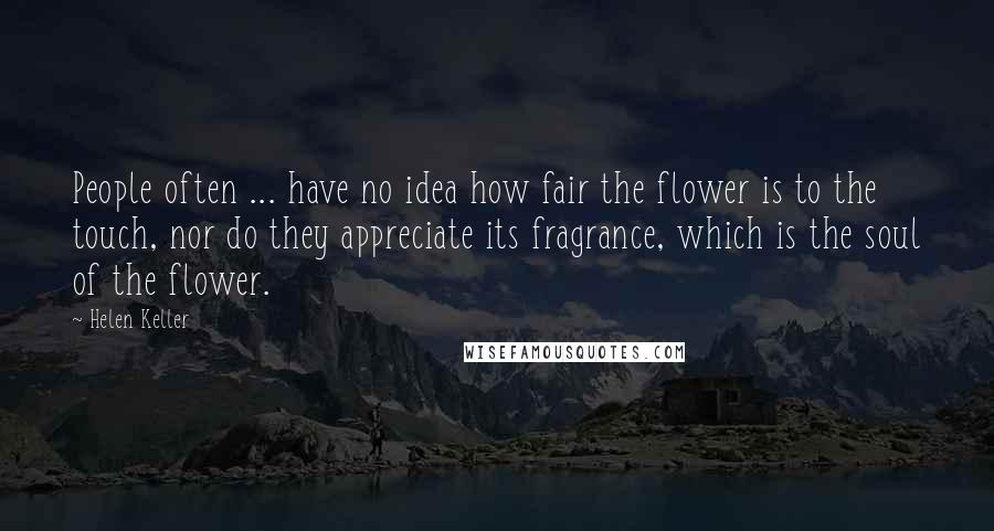 Helen Keller Quotes: People often ... have no idea how fair the flower is to the touch, nor do they appreciate its fragrance, which is the soul of the flower.