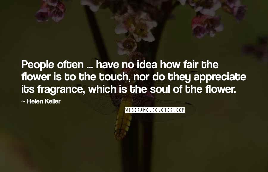 Helen Keller Quotes: People often ... have no idea how fair the flower is to the touch, nor do they appreciate its fragrance, which is the soul of the flower.