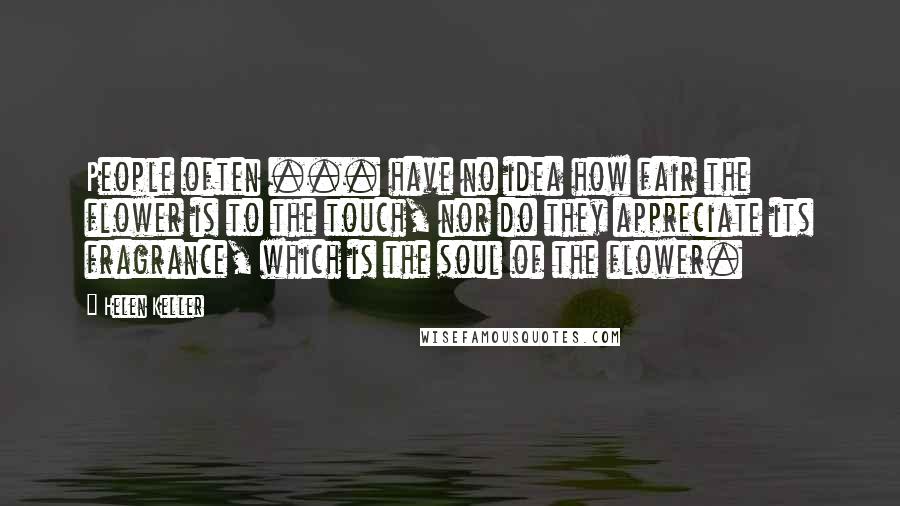 Helen Keller Quotes: People often ... have no idea how fair the flower is to the touch, nor do they appreciate its fragrance, which is the soul of the flower.