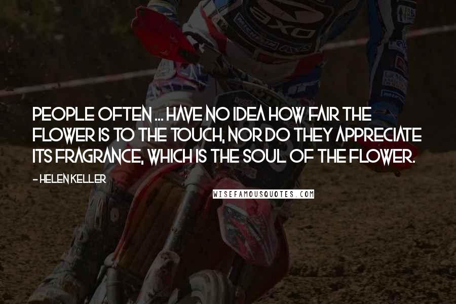 Helen Keller Quotes: People often ... have no idea how fair the flower is to the touch, nor do they appreciate its fragrance, which is the soul of the flower.