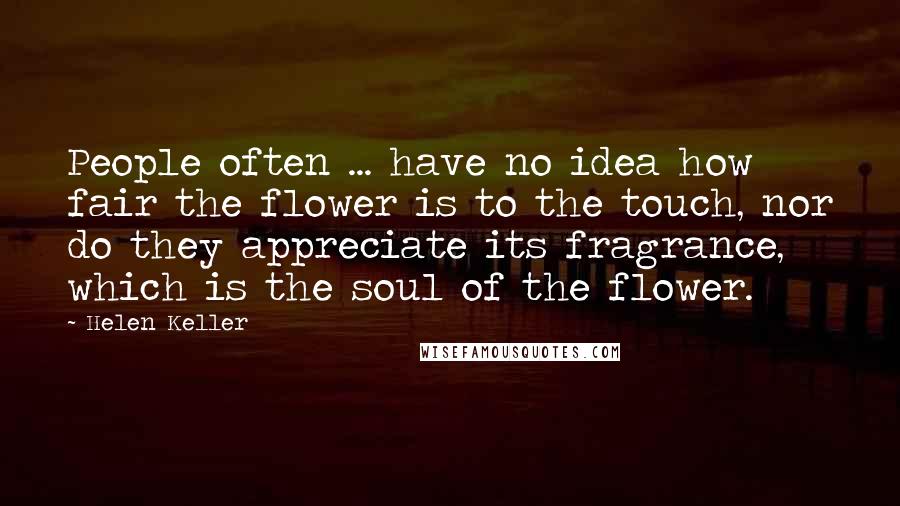 Helen Keller Quotes: People often ... have no idea how fair the flower is to the touch, nor do they appreciate its fragrance, which is the soul of the flower.