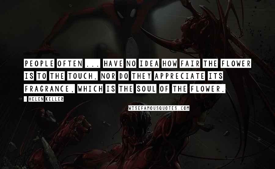 Helen Keller Quotes: People often ... have no idea how fair the flower is to the touch, nor do they appreciate its fragrance, which is the soul of the flower.