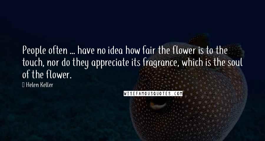 Helen Keller Quotes: People often ... have no idea how fair the flower is to the touch, nor do they appreciate its fragrance, which is the soul of the flower.