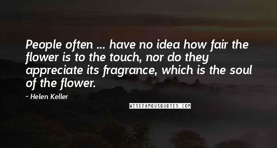 Helen Keller Quotes: People often ... have no idea how fair the flower is to the touch, nor do they appreciate its fragrance, which is the soul of the flower.